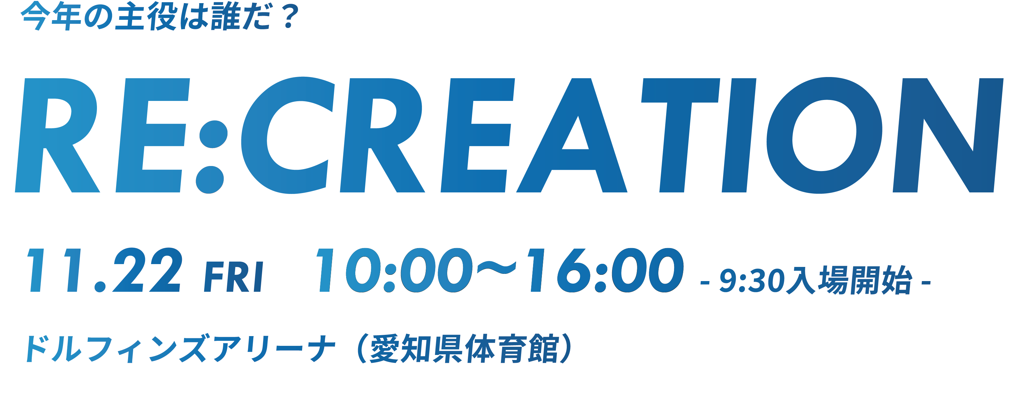 RE:CREATION 11.22 FRI 9:00~17:00 ドルフィンズアリーナ（愛知県体育館）